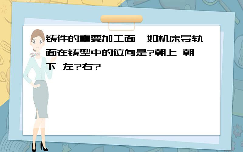 铸件的重要加工面,如机床导轨面在铸型中的位向是?朝上 朝下 左?右?