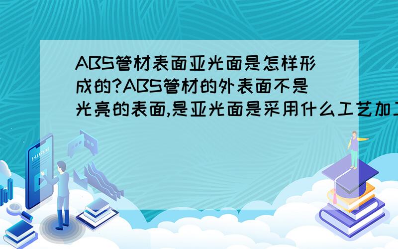 ABS管材表面亚光面是怎样形成的?ABS管材的外表面不是光亮的表面,是亚光面是采用什么工艺加工的?是在ABS材料中添加了何种材料形成的吗?