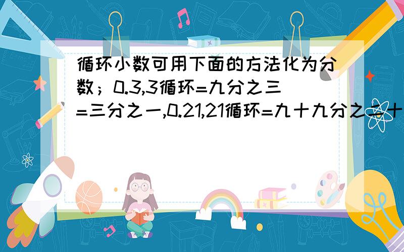 循环小数可用下面的方法化为分数；0.3,3循环=九分之三=三分之一,0.21,21循环=九十九分之二十一=三十三