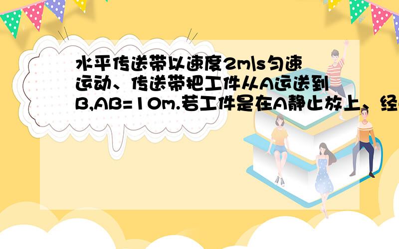 水平传送带以速度2m\s匀速运动、传送带把工件从A运送到B,AB=10m.若工件是在A静止放上、经6秒到B、求在AB间加速度.