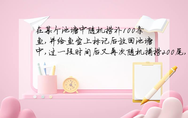 在某个池塘中随机捞补100条鱼,并给鱼坐上标记后放回池塘中,过一段时间后又再次随机捕捞200尾,发现其中25条鱼是被做过标记的,如果两次捕捞之间与的数量没有增加或减少,那么你估计一下这