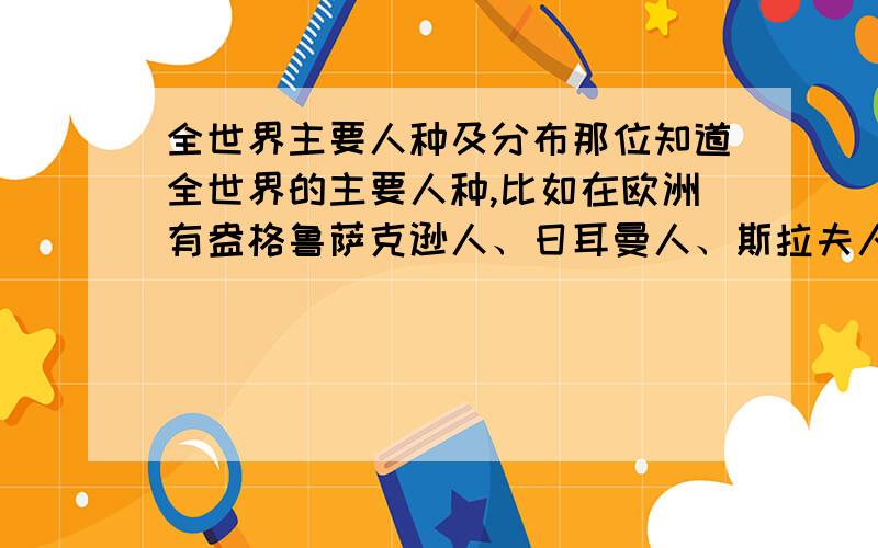 全世界主要人种及分布那位知道全世界的主要人种,比如在欧洲有盎格鲁萨克逊人、日耳曼人、斯拉夫人,在亚洲有蒙古人等.这个问题与以肤色进行人种划分无关.