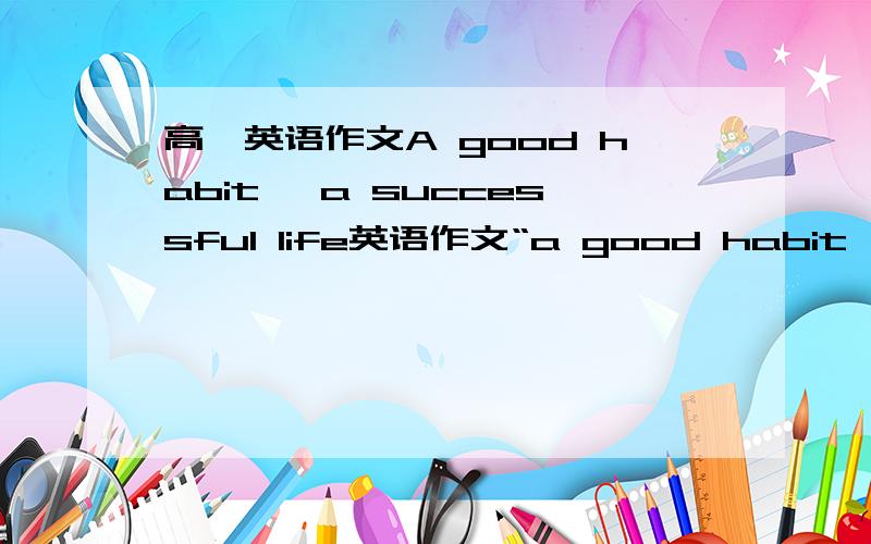 高一英语作文A good habit ,a successful life英语作文“a good habit,a successful life”内容：第一,良好的学习习惯（及时预习,认真听课,独立作业…）；第二,良好的生活习惯（健康饮食,经常锻炼,珍惜时