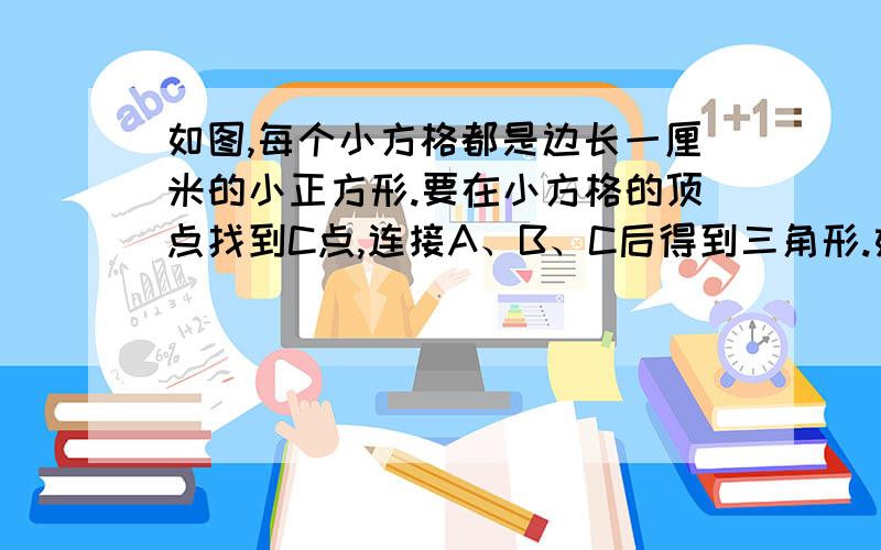 如图,每个小方格都是边长一厘米的小正方形.要在小方格的顶点找到C点,连接A、B、C后得到三角形.如图,每个小方格都是边长一厘米的小正方形.要在小方格的顶点找到C点,连接A、B、C后得到三