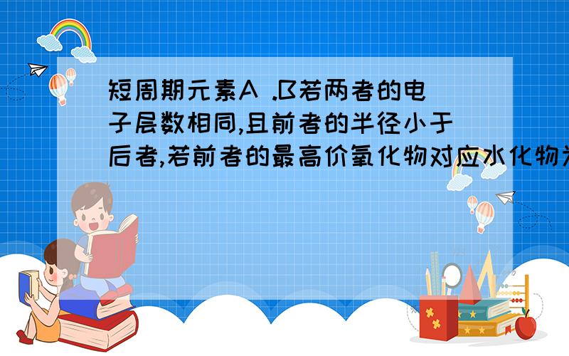 短周期元素A .B若两者的电子层数相同,且前者的半径小于后者,若前者的最高价氧化物对应水化物为强酸则b一定为活泼的非金属元素吗.望大侠赐教