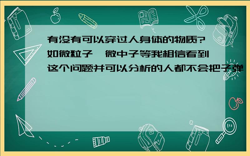 有没有可以穿过人身体的物质?如微粒子、微中子等我相信看到这个问题并可以分析的人都不会把子弹、长矛什么的答案说出来,是吧,呵呵.在人体没有任何感知或直观感知的情况下宇宙中可有