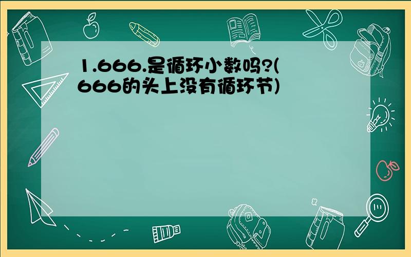 1.666.是循环小数吗?(666的头上没有循环节)