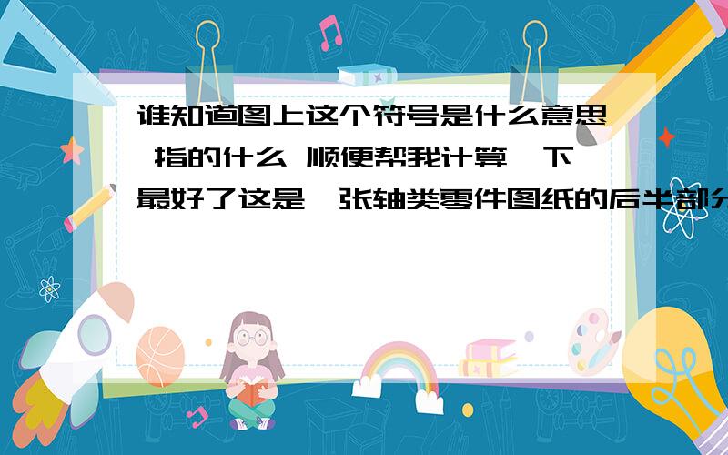 谁知道图上这个符号是什么意思 指的什么 顺便帮我计算一下最好了这是一张轴类零件图纸的后半部分 我要用数控编程序 不知道这个点X=多少,所以请大家懂行的帮我算一下 谢谢了,还有 哪个