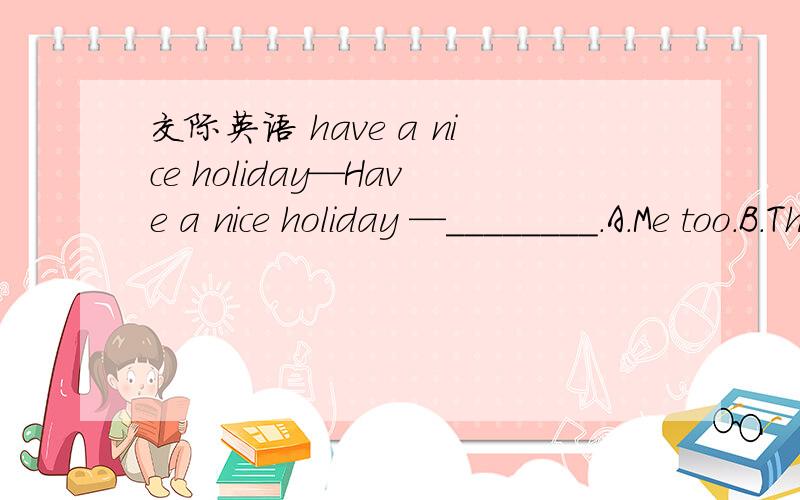 交际英语 have a nice holiday—Have a nice holiday —________.A．Me too.B．The same as you.C．You have it too.D．You too.