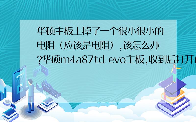 华硕主板上掉了一个很小很小的电阻（应该是电阻）,该怎么办?华硕m4a87td evo主板,收到后打开包装仔细看了一下,有一个非常小的电阻在主板上还没有掉,只掉了一端,轻轻一碰就掉了,我保存起