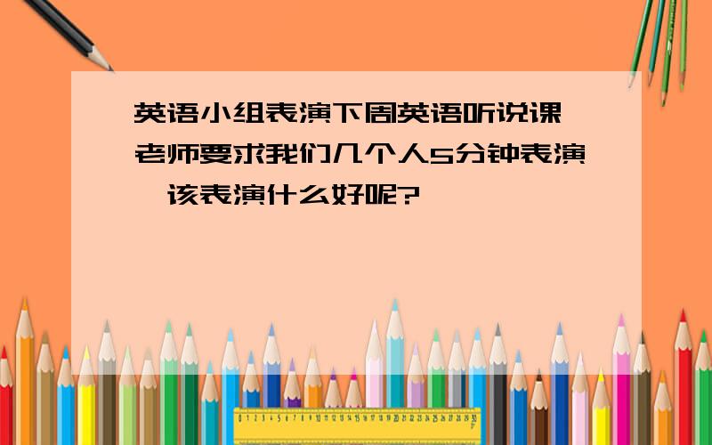 英语小组表演下周英语听说课,老师要求我们几个人5分钟表演,该表演什么好呢?