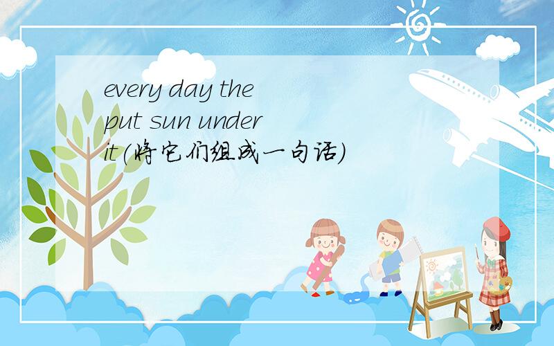 every day the put sun under it(将它们组成一句话）