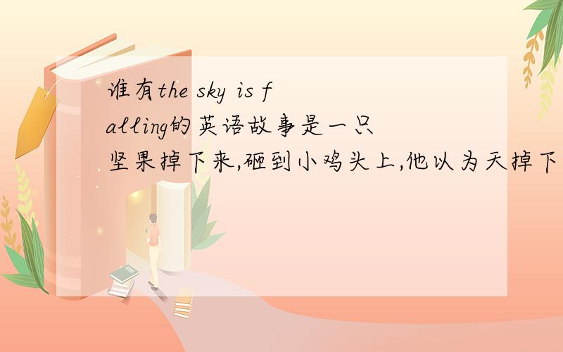 谁有the sky is falling的英语故事是一只坚果掉下来,砸到小鸡头上,他以为天掉下来了,就四处求助的故事．