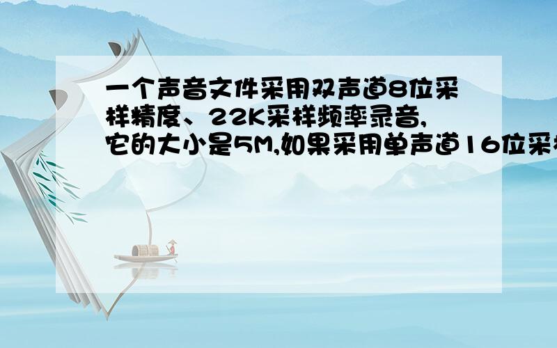 一个声音文件采用双声道8位采样精度、22K采样频率录音,它的大小是5M,如果采用单声道16位采样精度、44K采样频率录音,那么它的大小是多少?