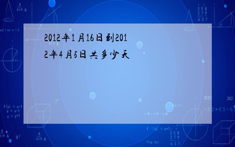 2012年1月16日到2012年4月5日共多少天