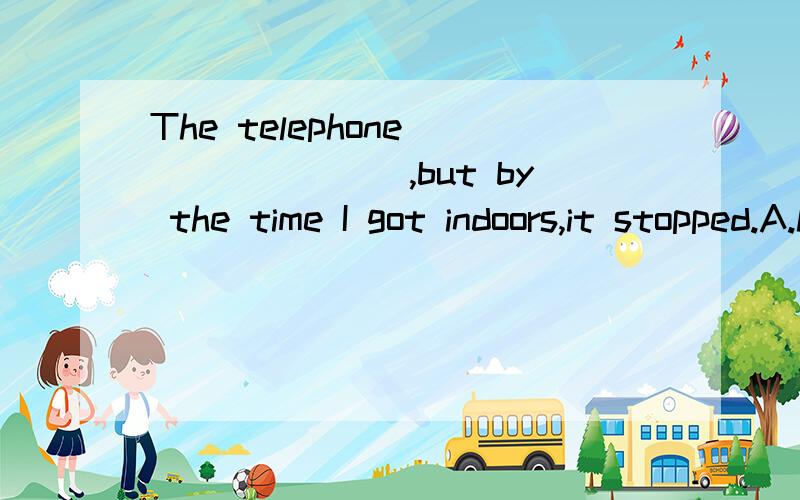 The telephone _______,but by the time I got indoors,it stopped.A.had rung B.was ringing C.rings D.has rung该怎么解释为什么不能选A?