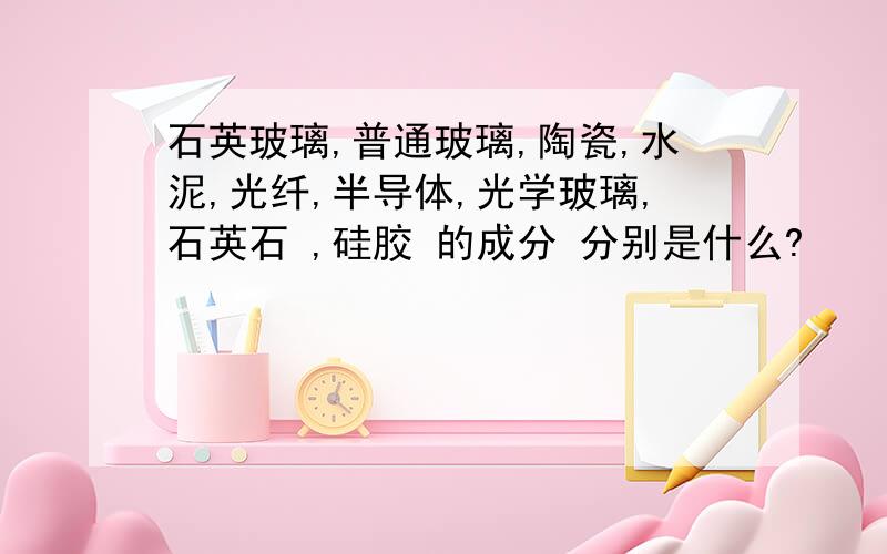 石英玻璃,普通玻璃,陶瓷,水泥,光纤,半导体,光学玻璃,石英石 ,硅胶 的成分 分别是什么?