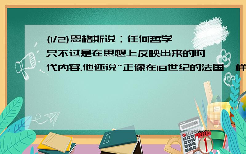 (1/2)恩格斯说：任何哲学只不过是在思想上反映出来的时代内容.他还说“正像在18世纪的法国一样,在19...(1/2)恩格斯说：任何哲学只不过是在思想上反映出来的时代内容.他还说“正像在18世纪