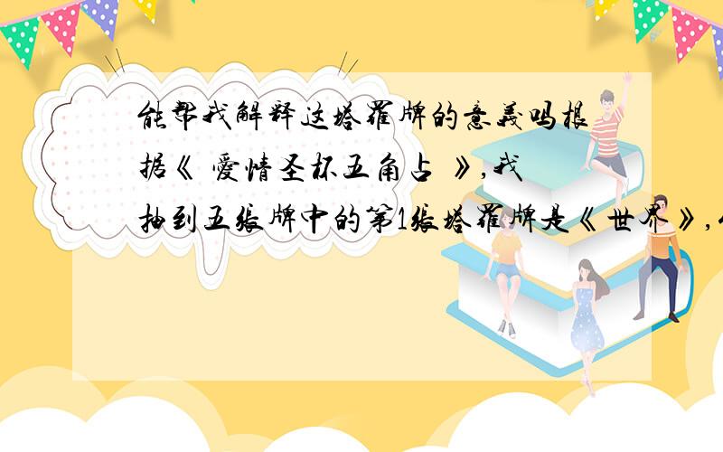 能帮我解释这塔罗牌的意义吗根据《 爱情圣杯五角占 》,我抽到五张牌中的第1张塔罗牌是《世界》,代表本人的爱情态度,第 2张塔罗牌是《死神》,代表未来12个月的爱情运如何,第3张塔罗牌是