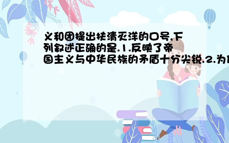 义和团提出扶清灭洋的口号,下列叙述正确的是.1.反映了帝国主义与中华民族的矛盾十分尖锐.2.为使清政府允许他们公开活动,承认合法.3.把斗争矛头指向帝国主义,但带有笼统排外性质.4.为维