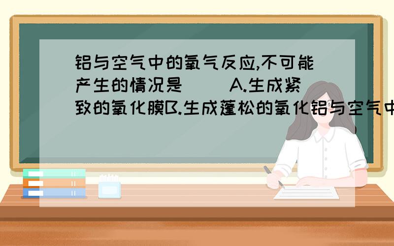 铝与空气中的氧气反应,不可能产生的情况是( )A.生成紧致的氧化膜B.生成蓬松的氧化铝与空气中的氧气反应,不可能产生的情况是（ ）A.生成紧致的氧化膜B.生成蓬松的氧化铝C.燃烧发出耀眼的