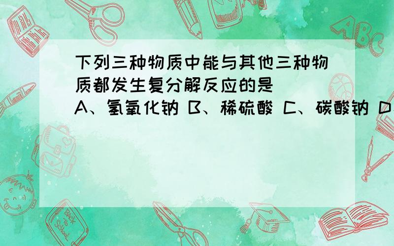 下列三种物质中能与其他三种物质都发生复分解反应的是（ ）A、氢氧化钠 B、稀硫酸 C、碳酸钠 D、硝酸钡