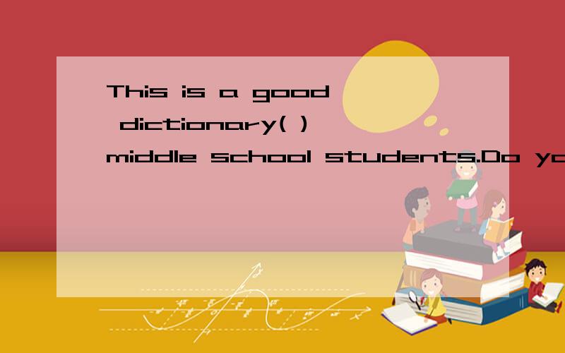 This is a good dictionary( )middle school students.Do you want to get one?用介词回答