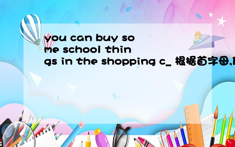 you can buy some school things in the shopping c_ 根据首字母,使句意完整