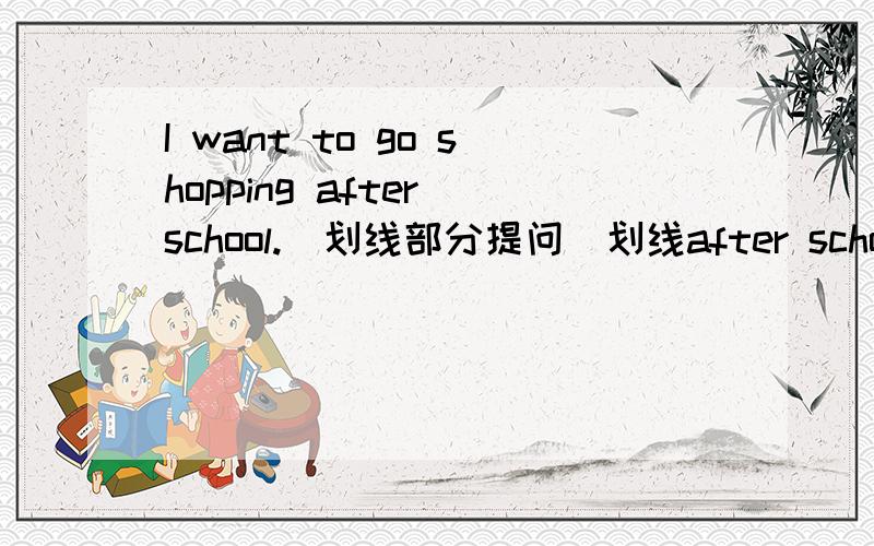 I want to go shopping after school.（划线部分提问）划线after school ___ ___ you want to go shopping