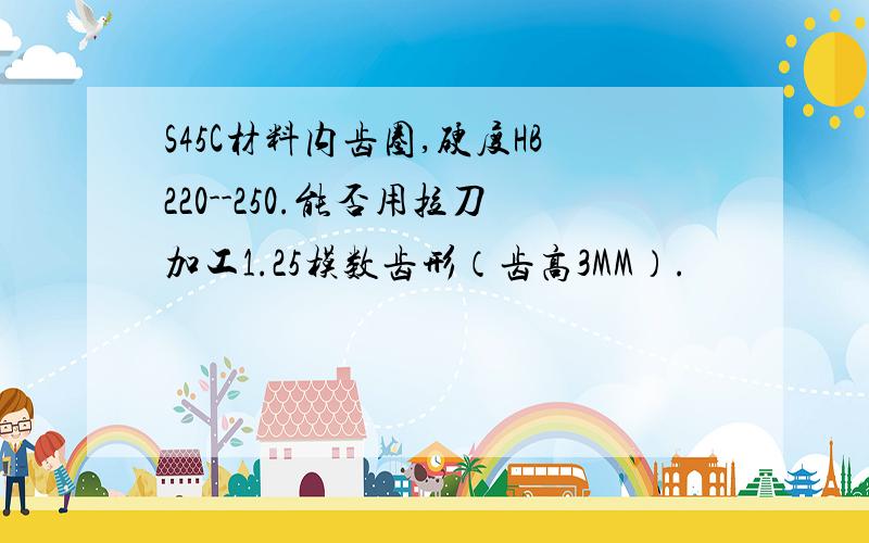 S45C材料内齿圈,硬度HB220--250.能否用拉刀加工1.25模数齿形（齿高3MM）.