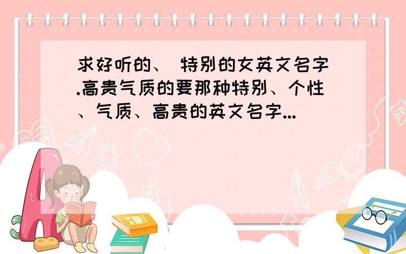 求好听的、 特别的女英文名字.高贵气质的要那种特别、个性、气质、高贵的英文名字...