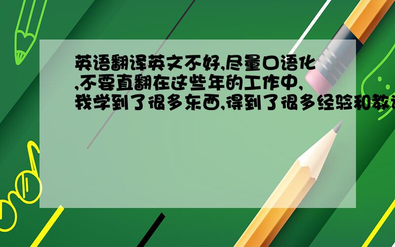 英语翻译英文不好,尽量口语化,不要直翻在这些年的工作中,我学到了很多东西,得到了很多经验和教训,这些是我宝贵的财富,他们使我成长,我相信在日后的工作中一定会非常有用.