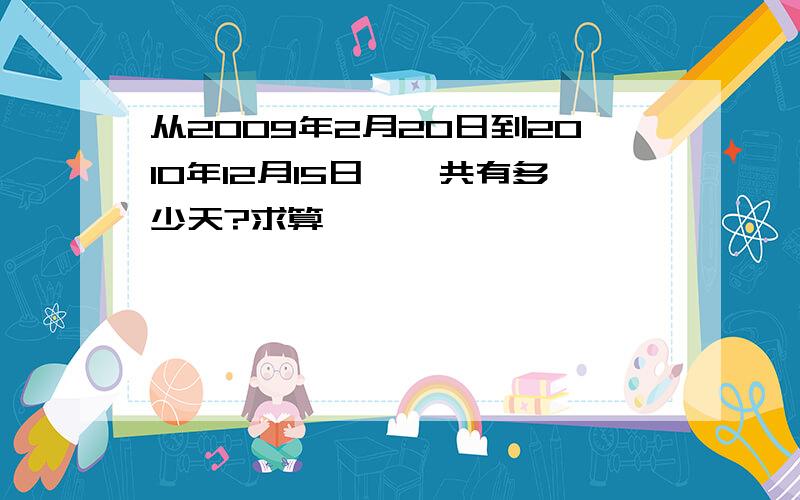 从2009年2月20日到2010年12月15日,一共有多少天?求算,