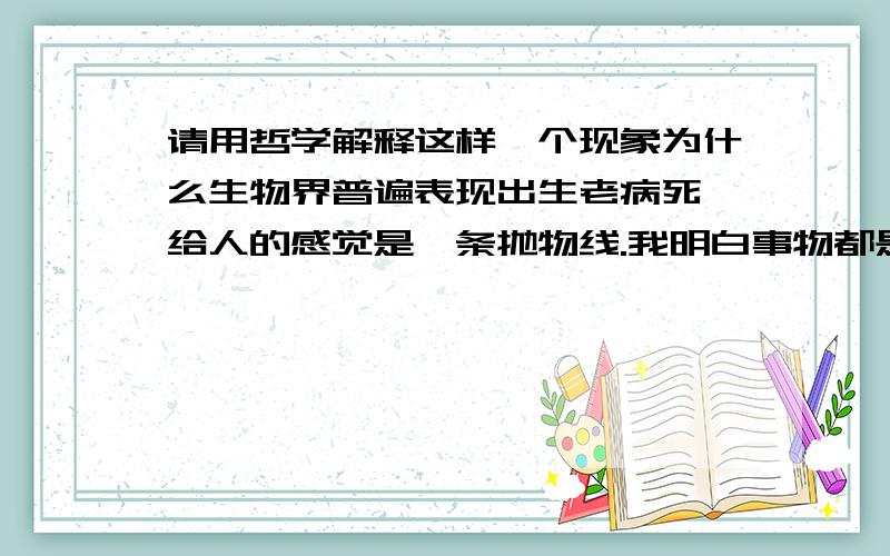 请用哲学解释这样一个现象为什么生物界普遍表现出生老病死,给人的感觉是一条抛物线.我明白事物都是运动发展的,但不明白为什么会是一条抛物线,只是模糊的觉得可能和否定之否定有关,