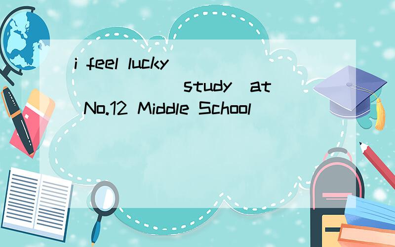 i feel lucky_______(study)at No.12 Middle School