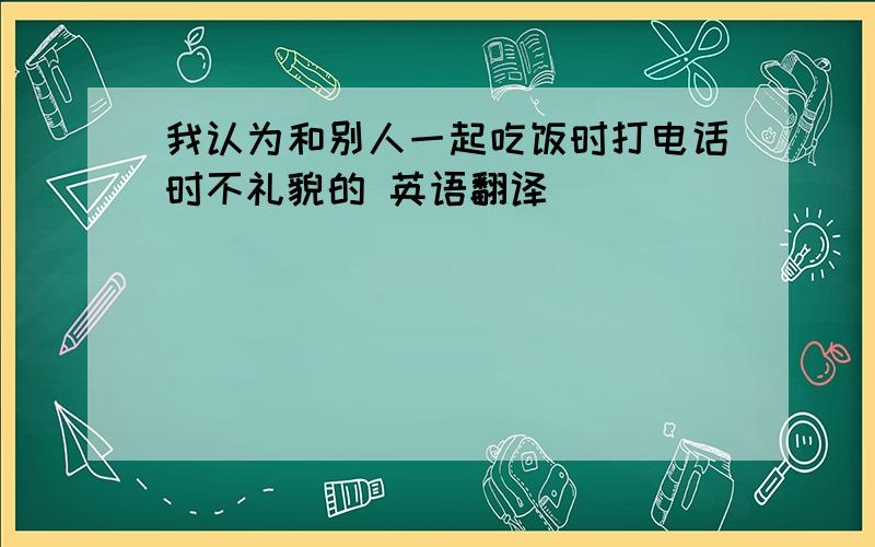 我认为和别人一起吃饭时打电话时不礼貌的 英语翻译