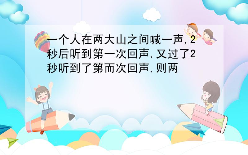 一个人在两大山之间喊一声,2秒后听到第一次回声,又过了2秒听到了第而次回声,则两