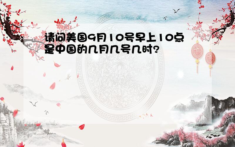 请问美国9月10号早上10点是中国的几月几号几时?