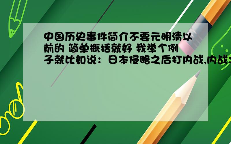 中国历史事件简介不要元明清以前的 简单概括就好 我举个例子就比如说：日本侵略之后打内战,内战之后抗美援朝,之后和越南打仗就这样简单的一说就成了就行了,我上面的举例可能不正确