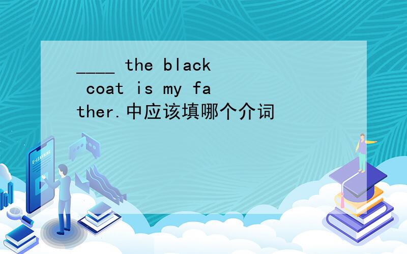 ____ the black coat is my father.中应该填哪个介词