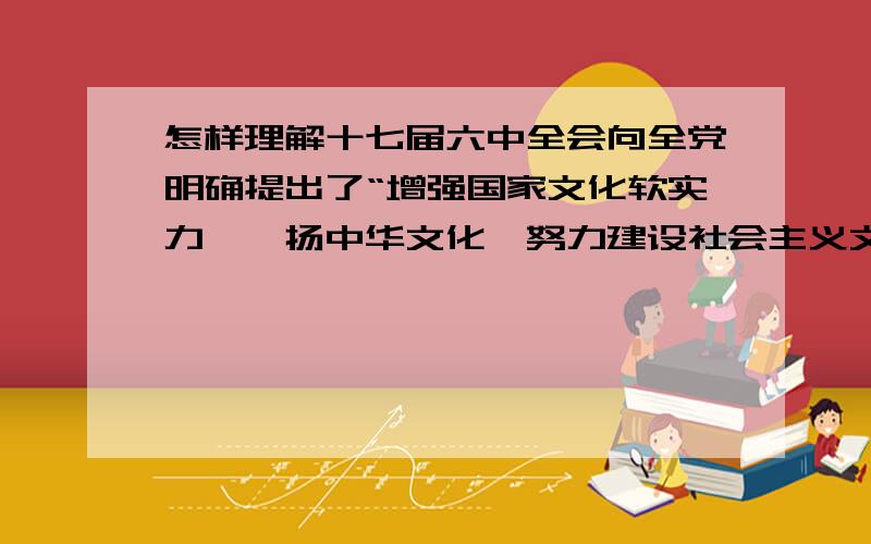 怎样理解十七届六中全会向全党明确提出了“增强国家文化软实力,弘扬中华文化,努力建设社会主义文化强国”的战略意义?