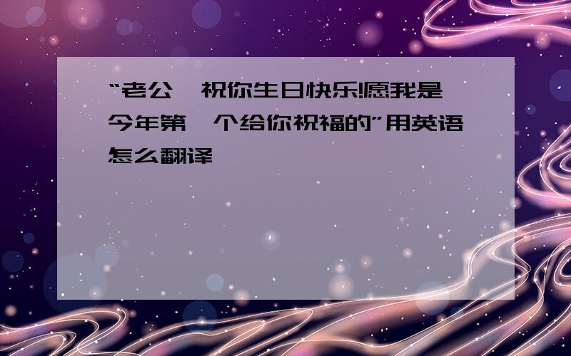 “老公,祝你生日快乐!愿我是今年第一个给你祝福的”用英语怎么翻译