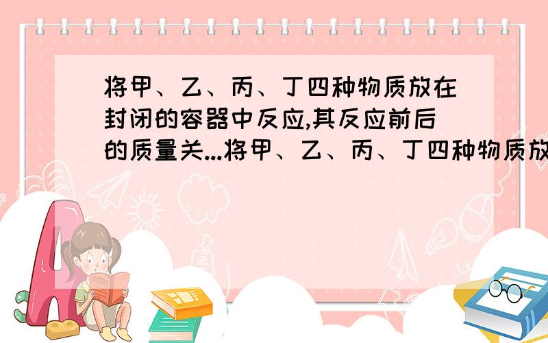 将甲、乙、丙、丁四种物质放在封闭的容器中反应,其反应前后的质量关...将甲、乙、丙、丁四种物质放在封闭的容器中反应,其反应前后的质量关系如下表.反应前的质量/g 甲50 乙10 丙25 丁30.