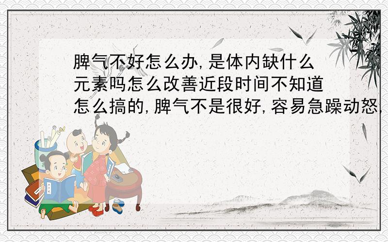 脾气不好怎么办,是体内缺什么元素吗怎么改善近段时间不知道怎么搞的,脾气不是很好,容易急躁动怒,很焦虑压抑,工作也不积极了,跟同事之间也老是有冲突摩擦,以前从没有这样过,别人一句