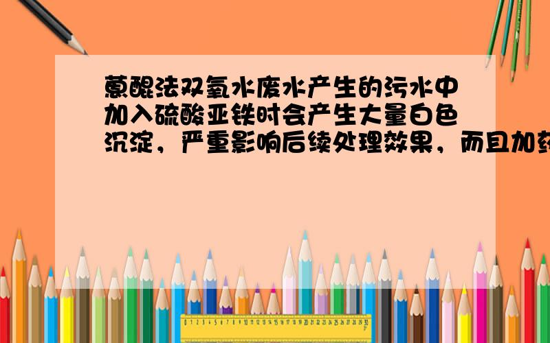 蒽醌法双氧水废水产生的污水中加入硫酸亚铁时会产生大量白色沉淀，严重影响后续处理效果，而且加药量也大大增加，请问该如何处理？拜谢！