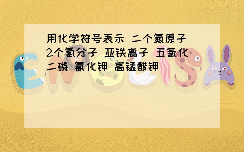 用化学符号表示 二个氮原子 2个氢分子 亚铁离子 五氧化二磷 氯化钾 高锰酸钾