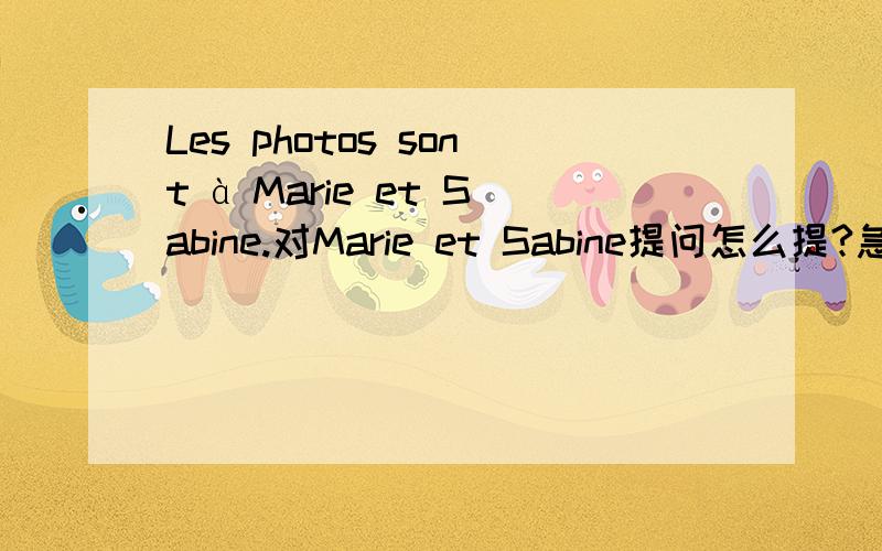 Les photos sont à Marie et Sabine.对Marie et Sabine提问怎么提?急Ces cahiers sont a Sophie.对Sophie提问呢?