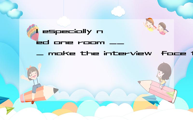 I especially ned one room ___ make the interview,face to face,with the students.A.where to B.when to C.that to D.which to