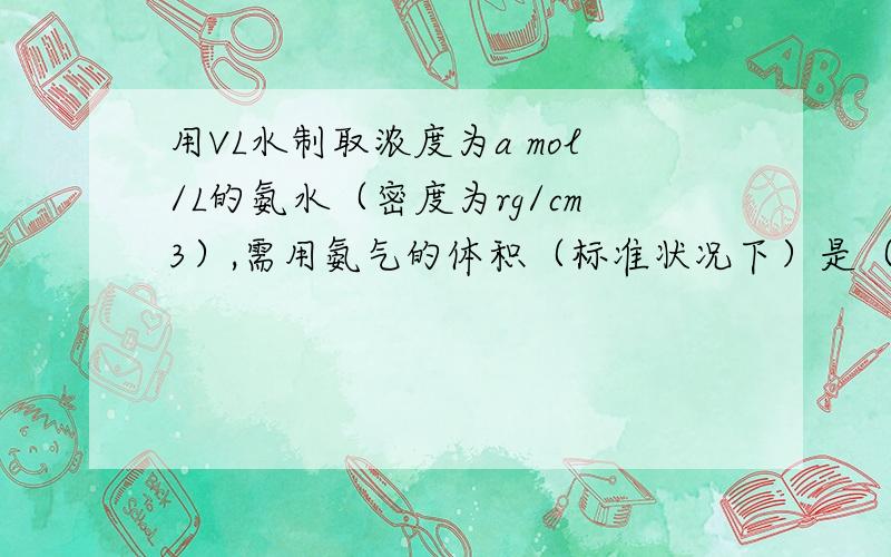 用VL水制取浓度为a mol/L的氨水（密度为rg/cm3）,需用氨气的体积（标准状况下）是（　 ）　　A．22.4a VL　　 B．22.4aV/1-2.24a L　　 C．22400Va/1000r-17aL　　D．22.4aV/1000r-17a L劳烦给个具体的解答过