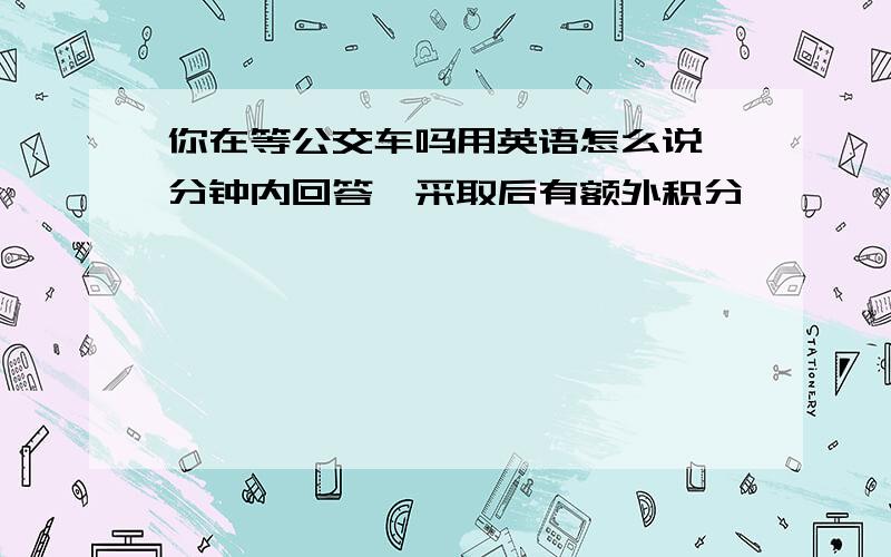 你在等公交车吗用英语怎么说一分钟内回答,采取后有额外积分